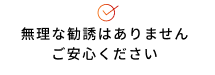 無理な勧誘はありません ご安心ください